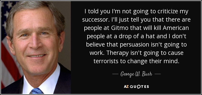 I told you I'm not going to criticize my successor. I'll just tell you that there are people at Gitmo that will kill American people at a drop of a hat and I don't believe that persuasion isn't going to work. Therapy isn't going to cause terrorists to change their mind. - George W. Bush