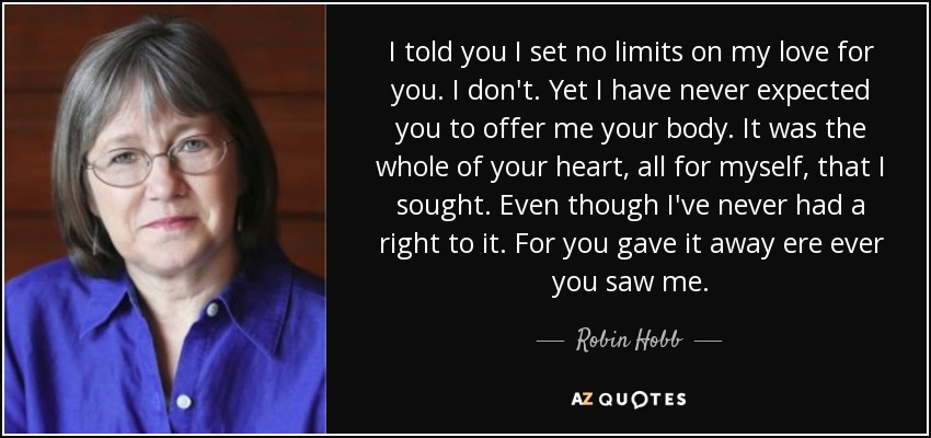 I told you I set no limits on my love for you. I don't. Yet I have never expected you to offer me your body. It was the whole of your heart, all for myself, that I sought. Even though I've never had a right to it. For you gave it away ere ever you saw me. - Robin Hobb