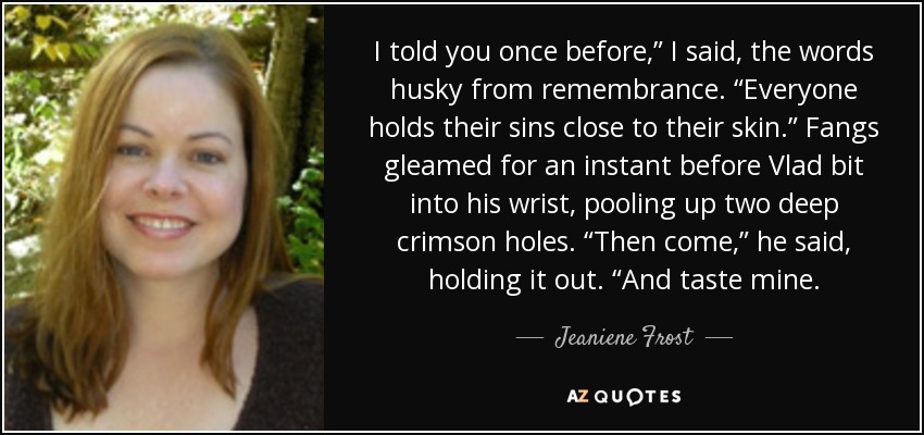 I told you once before,” I said, the words husky from remembrance. “Everyone holds their sins close to their skin.” Fangs gleamed for an instant before Vlad bit into his wrist, pooling up two deep crimson holes. “Then come,” he said, holding it out. “And taste mine. - Jeaniene Frost
