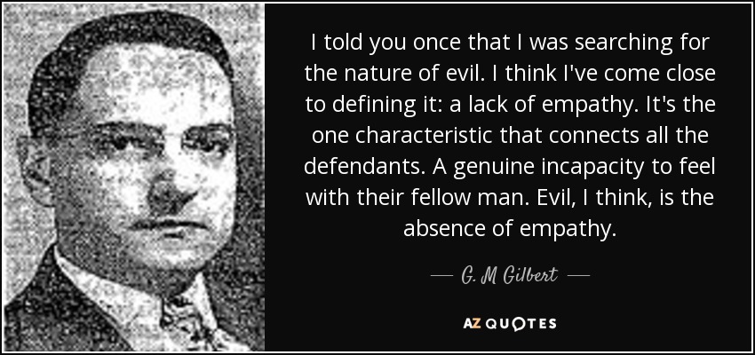 I told you once that I was searching for the nature of evil. I think I've come close to defining it: a lack of empathy. It's the one characteristic that connects all the defendants. A genuine incapacity to feel with their fellow man. Evil, I think, is the absence of empathy. - G. M Gilbert