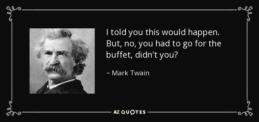 I told you this would happen. But, no, you had to go for the buffet, didn't you? - Mark Twain