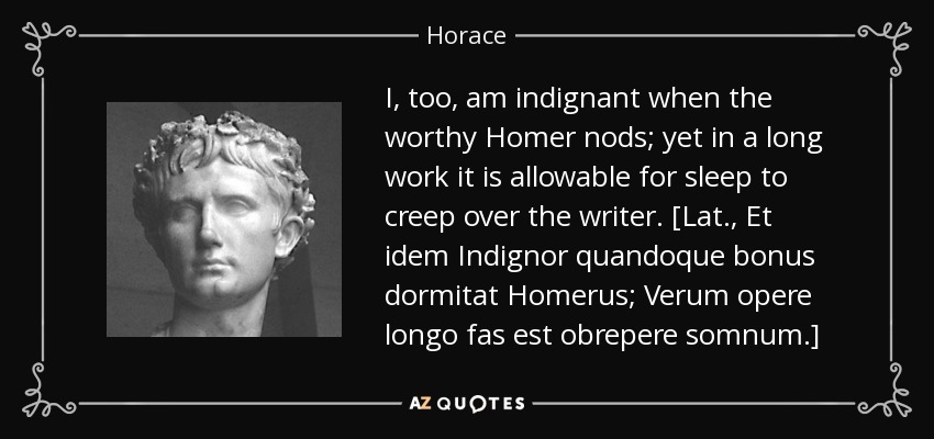 I, too, am indignant when the worthy Homer nods; yet in a long work it is allowable for sleep to creep over the writer. [Lat., Et idem Indignor quandoque bonus dormitat Homerus; Verum opere longo fas est obrepere somnum.] - Horace