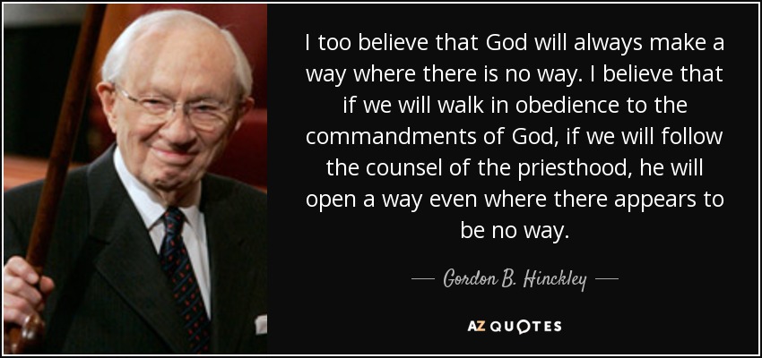 I too believe that God will always make a way where there is no way. I believe that if we will walk in obedience to the commandments of God, if we will follow the counsel of the priesthood, he will open a way even where there appears to be no way. - Gordon B. Hinckley