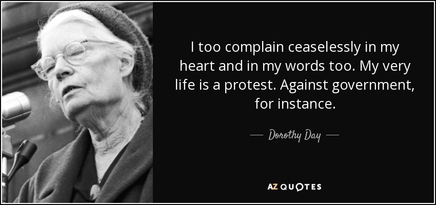 I too complain ceaselessly in my heart and in my words too. My very life is a protest. Against government, for instance. - Dorothy Day