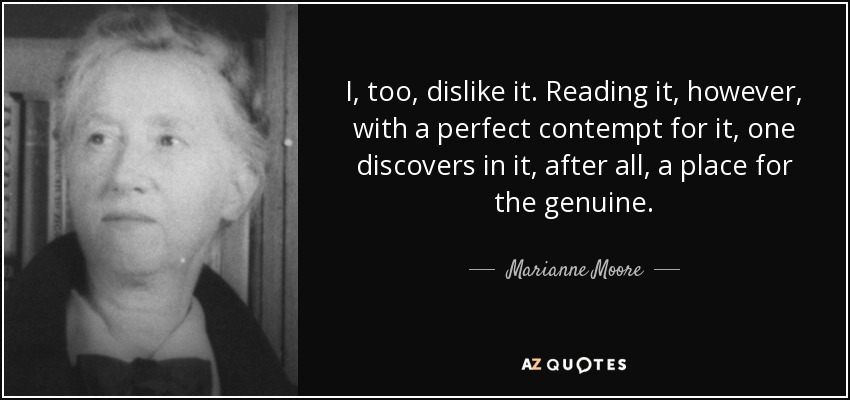 I, too, dislike it. Reading it, however, with a perfect contempt for it, one discovers in it, after all, a place for the genuine. - Marianne Moore
