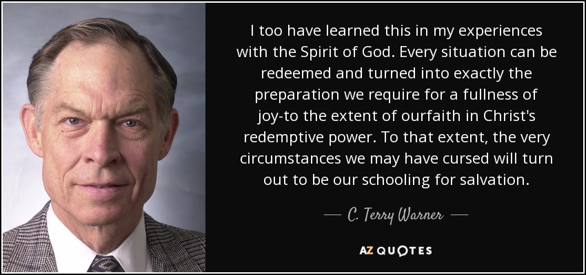 I too have learned this in my experiences with the Spirit of God. Every situation can be redeemed and turned into exactly the preparation we require for a fullness of joy-to the extent of ourfaith in Christ's redemptive power. To that extent, the very circumstances we may have cursed will turn out to be our schooling for salvation. - C. Terry Warner