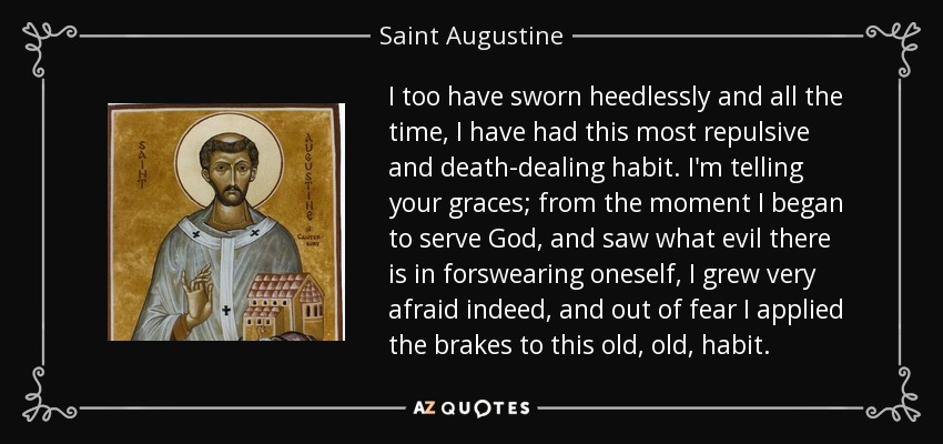 I too have sworn heedlessly and all the time, I have had this most repulsive and death-dealing habit. I'm telling your graces; from the moment I began to serve God , and saw what evil there is in forswearing oneself, I grew very afraid indeed, and out of fear I applied the brakes to this old, old, habit. - Saint Augustine