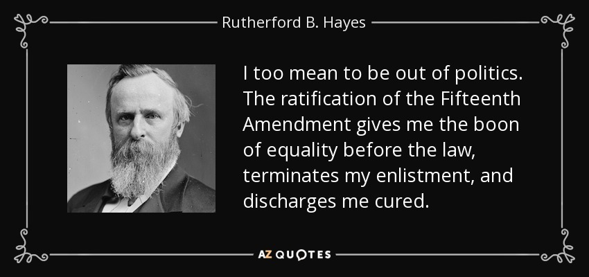 I too mean to be out of politics. The ratification of the Fifteenth Amendment gives me the boon of equality before the law, terminates my enlistment, and discharges me cured. - Rutherford B. Hayes