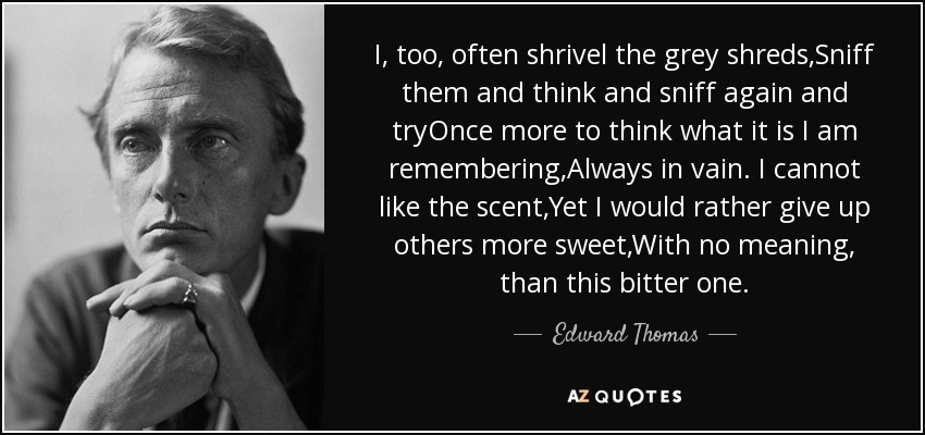 I, too, often shrivel the grey shreds,Sniff them and think and sniff again and tryOnce more to think what it is I am remembering,Always in vain. I cannot like the scent,Yet I would rather give up others more sweet,With no meaning, than this bitter one. - Edward Thomas