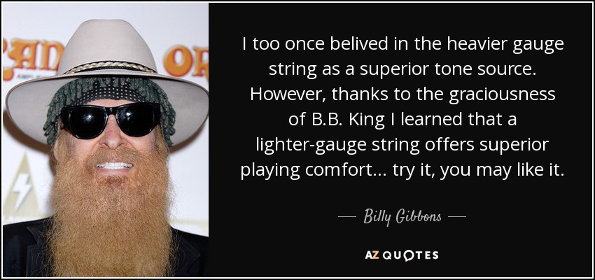 I too once belived in the heavier gauge string as a superior tone source. However, thanks to the graciousness of B.B. King I learned that a lighter-gauge string offers superior playing comfort ... try it, you may like it. - Billy Gibbons
