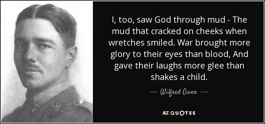 I, too, saw God through mud - The mud that cracked on cheeks when wretches smiled. War brought more glory to their eyes than blood, And gave their laughs more glee than shakes a child. - Wilfred Owen