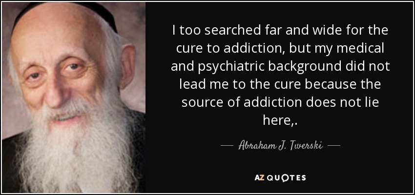 I too searched far and wide for the cure to addiction, but my medical and psychiatric background did not lead me to the cure because the source of addiction does not lie here,. - Abraham J. Twerski