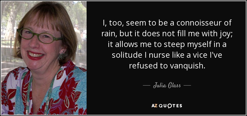 I, too, seem to be a connoisseur of rain, but it does not fill me with joy; it allows me to steep myself in a solitude I nurse like a vice I've refused to vanquish. - Julia Glass