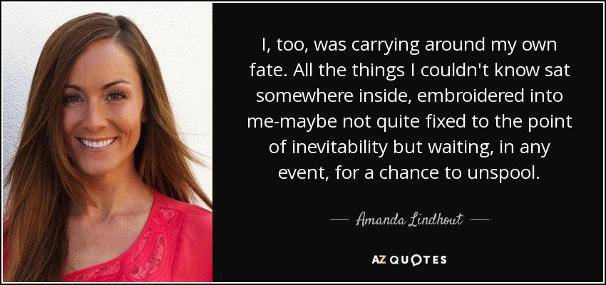 I, too, was carrying around my own fate. All the things I couldn't know sat somewhere inside, embroidered into me-maybe not quite fixed to the point of inevitability but waiting, in any event, for a chance to unspool. - Amanda Lindhout