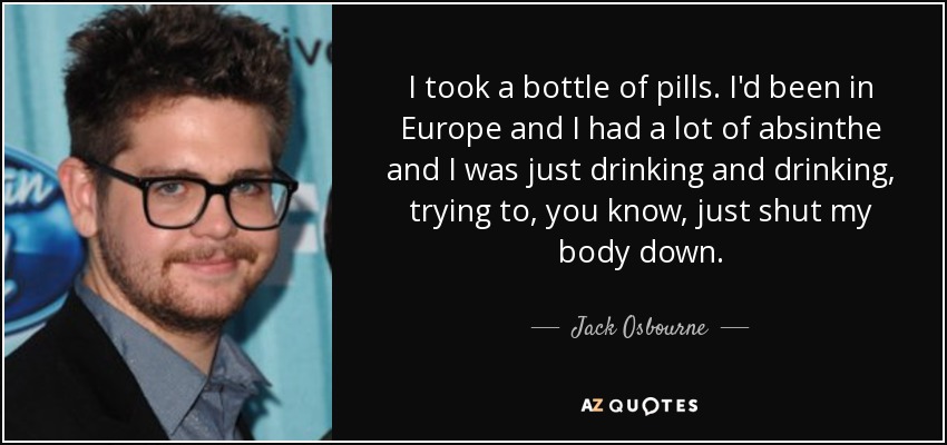 I took a bottle of pills. I'd been in Europe and I had a lot of absinthe and I was just drinking and drinking, trying to, you know, just shut my body down. - Jack Osbourne