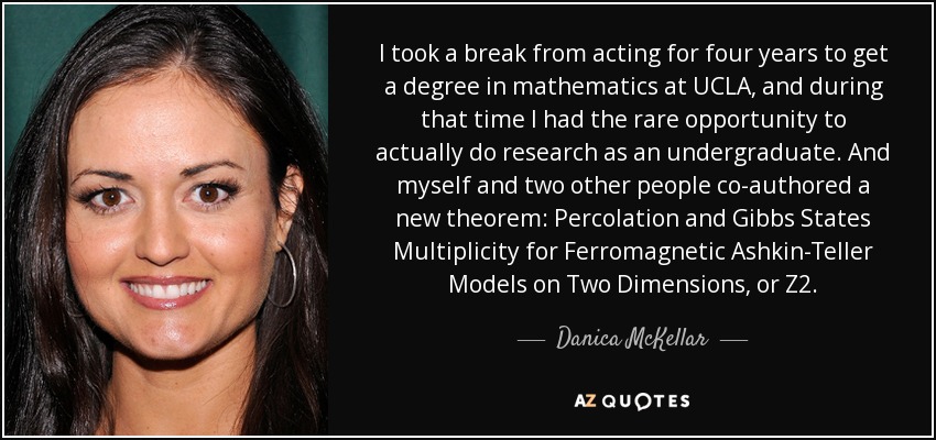 I took a break from acting for four years to get a degree in mathematics at UCLA, and during that time I had the rare opportunity to actually do research as an undergraduate. And myself and two other people co-authored a new theorem: Percolation and Gibbs States Multiplicity for Ferromagnetic Ashkin-Teller Models on Two Dimensions, or Z2. - Danica McKellar