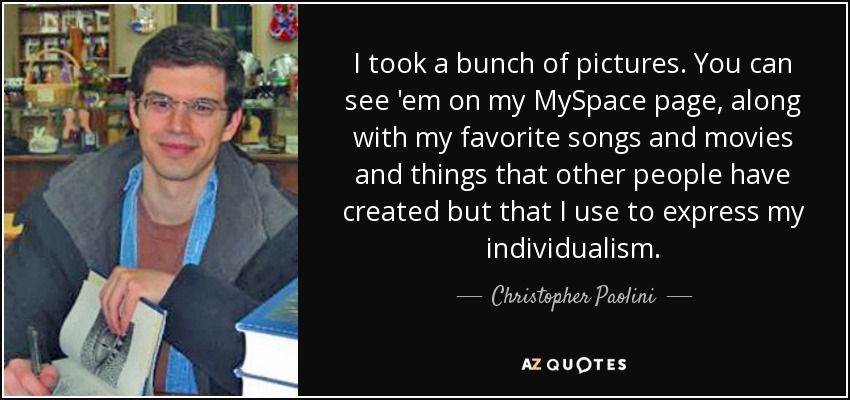 I took a bunch of pictures. You can see 'em on my MySpace page, along with my favorite songs and movies and things that other people have created but that I use to express my individualism. - Christopher Paolini