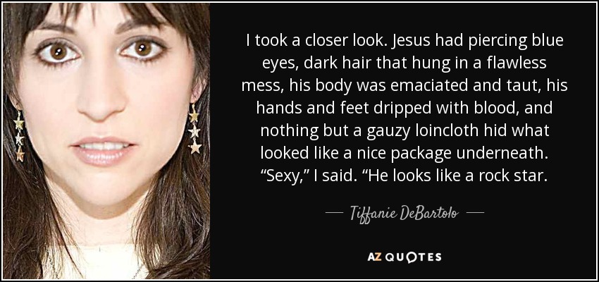 I took a closer look. Jesus had piercing blue eyes, dark hair that hung in a flawless mess, his body was emaciated and taut, his hands and feet dripped with blood, and nothing but a gauzy loincloth hid what looked like a nice package underneath. “Sexy,” I said. “He looks like a rock star. - Tiffanie DeBartolo