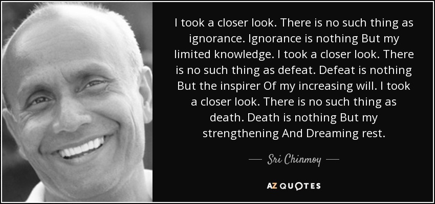 I took a closer look. There is no such thing as ignorance. Ignorance is nothing But my limited knowledge. I took a closer look. There is no such thing as defeat. Defeat is nothing But the inspirer Of my increasing will. I took a closer look. There is no such thing as death. Death is nothing But my strengthening And Dreaming rest. - Sri Chinmoy