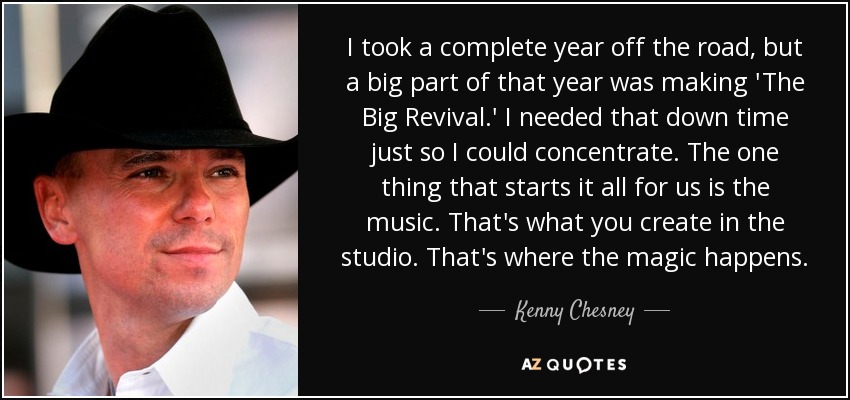 I took a complete year off the road, but a big part of that year was making 'The Big Revival.' I needed that down time just so I could concentrate. The one thing that starts it all for us is the music. That's what you create in the studio. That's where the magic happens. - Kenny Chesney