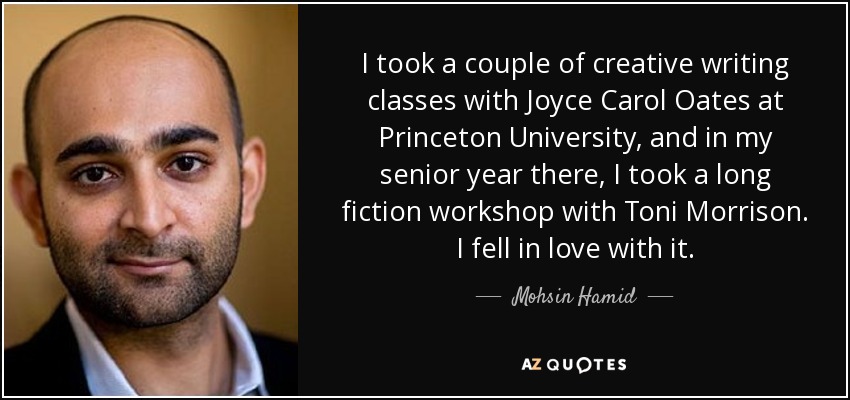 I took a couple of creative writing classes with Joyce Carol Oates at Princeton University, and in my senior year there, I took a long fiction workshop with Toni Morrison. I fell in love with it. - Mohsin Hamid