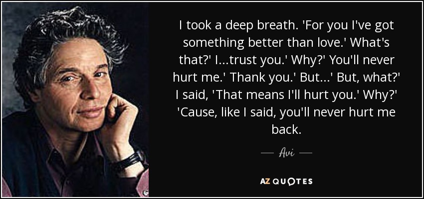I took a deep breath. 'For you I've got something better than love.' What's that?' I...trust you.' Why?' You'll never hurt me.' Thank you.' But...' But, what?' I said, 'That means I'll hurt you.' Why?' 'Cause, like I said, you'll never hurt me back. - Avi