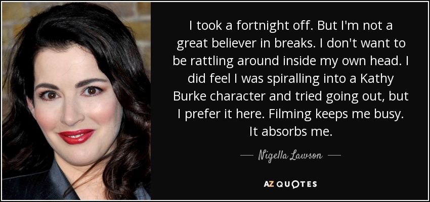 I took a fortnight off. But I'm not a great believer in breaks. I don't want to be rattling around inside my own head. I did feel I was spiralling into a Kathy Burke character and tried going out, but I prefer it here. Filming keeps me busy. It absorbs me. - Nigella Lawson