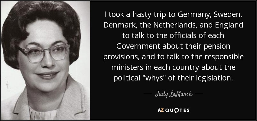 I took a hasty trip to Germany, Sweden, Denmark, the Netherlands, and England to talk to the officials of each Government about their pension provisions, and to talk to the responsible ministers in each country about the political 