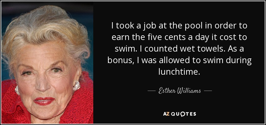 I took a job at the pool in order to earn the five cents a day it cost to swim. I counted wet towels. As a bonus, I was allowed to swim during lunchtime. - Esther Williams