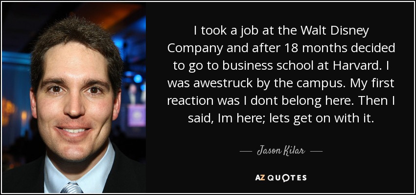 I took a job at the Walt Disney Company and after 18 months decided to go to business school at Harvard. I was awestruck by the campus. My first reaction was I dont belong here. Then I said, Im here; lets get on with it. - Jason Kilar