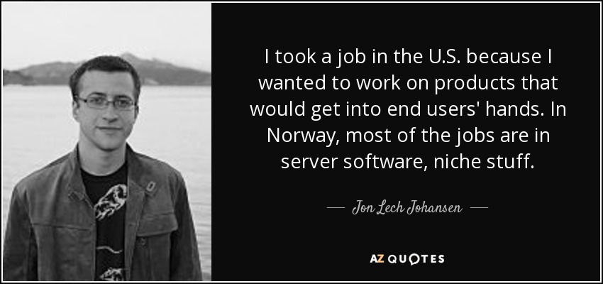 I took a job in the U.S. because I wanted to work on products that would get into end users' hands. In Norway, most of the jobs are in server software, niche stuff. - Jon Lech Johansen