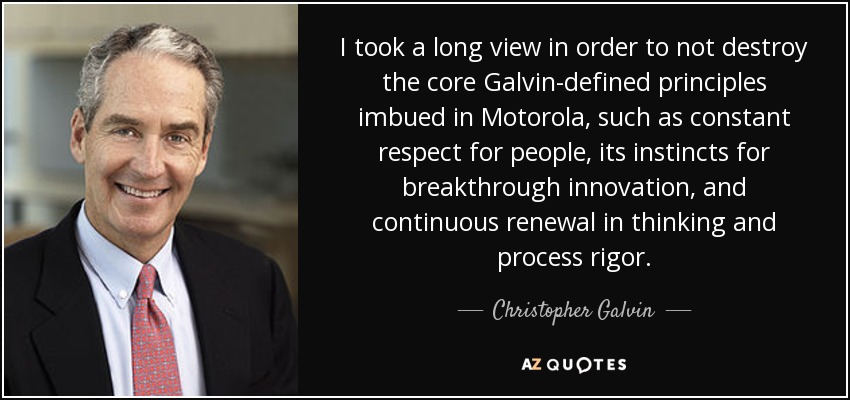I took a long view in order to not destroy the core Galvin-defined principles imbued in Motorola, such as constant respect for people, its instincts for breakthrough innovation, and continuous renewal in thinking and process rigor. - Christopher Galvin