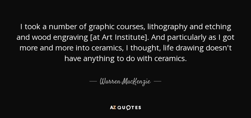 I took a number of graphic courses, lithography and etching and wood engraving [at Art Institute]. And particularly as I got more and more into ceramics, I thought, life drawing doesn't have anything to do with ceramics. - Warren MacKenzie