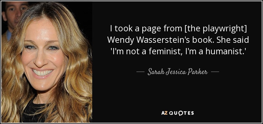 I took a page from [the playwright] Wendy Wasserstein's book. She said 'I'm not a feminist, I'm a humanist.' - Sarah Jessica Parker