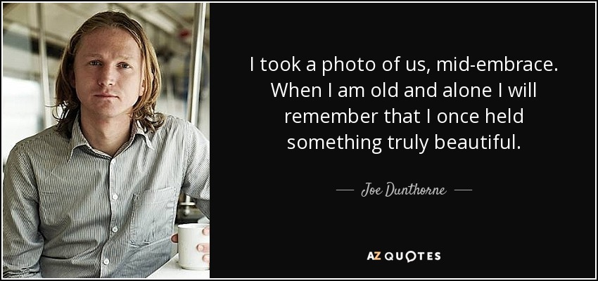 I took a photo of us, mid-embrace. When I am old and alone I will remember that I once held something truly beautiful. - Joe Dunthorne