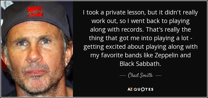 I took a private lesson, but it didn't really work out, so I went back to playing along with records. That's really the thing that got me into playing a lot - getting excited about playing along with my favorite bands like Zeppelin and Black Sabbath. - Chad Smith