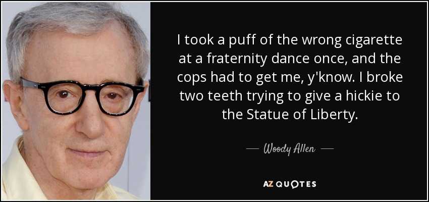 I took a puff of the wrong cigarette at a fraternity dance once, and the cops had to get me, y'know. I broke two teeth trying to give a hickie to the Statue of Liberty. - Woody Allen