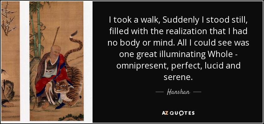 I took a walk, Suddenly I stood still, filled with the realization that I had no body or mind. All I could see was one great illuminating Whole - omnipresent, perfect, lucid and serene. - Hanshan