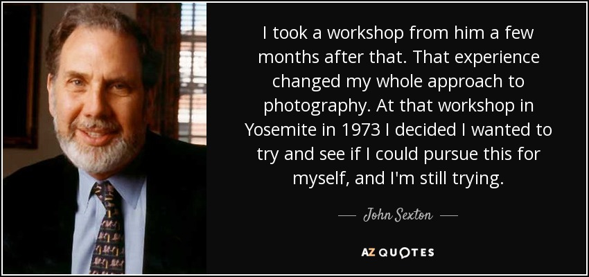 I took a workshop from him a few months after that. That experience changed my whole approach to photography. At that workshop in Yosemite in 1973 I decided I wanted to try and see if I could pursue this for myself, and I'm still trying. - John Sexton