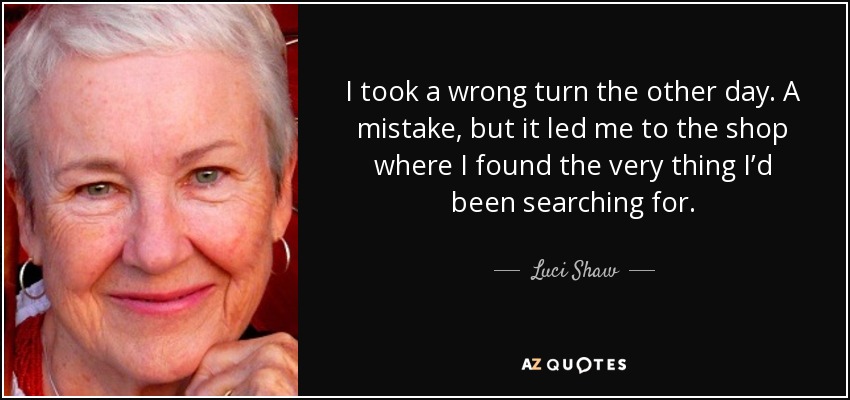 I took a wrong turn the other day. A mistake, but it led me to the shop where I found the very thing I’d been searching for. - Luci Shaw