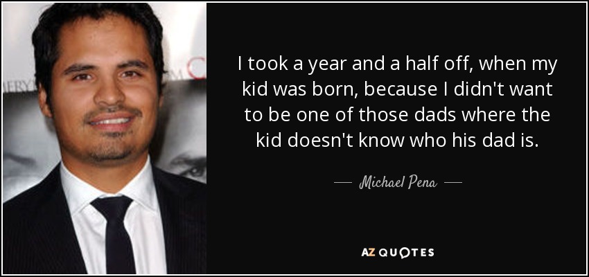 I took a year and a half off, when my kid was born, because I didn't want to be one of those dads where the kid doesn't know who his dad is. - Michael Pena