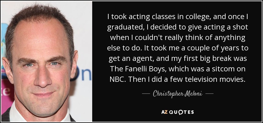 I took acting classes in college, and once I graduated, I decided to give acting a shot when I couldn't really think of anything else to do. It took me a couple of years to get an agent, and my first big break was The Fanelli Boys, which was a sitcom on NBC. Then I did a few television movies. - Christopher Meloni