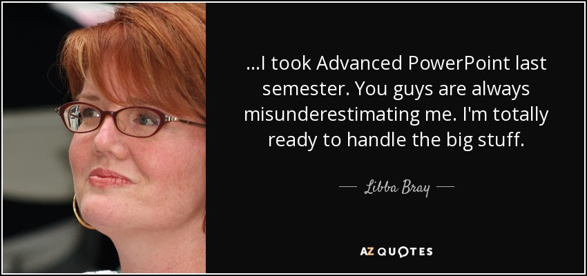 ...I took Advanced PowerPoint last semester. You guys are always misunderestimating me. I'm totally ready to handle the big stuff. - Libba Bray