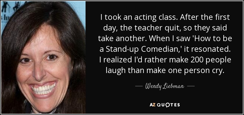 I took an acting class. After the first day, the teacher quit, so they said take another. When I saw 'How to be a Stand-up Comedian,' it resonated. I realized I'd rather make 200 people laugh than make one person cry. - Wendy Liebman