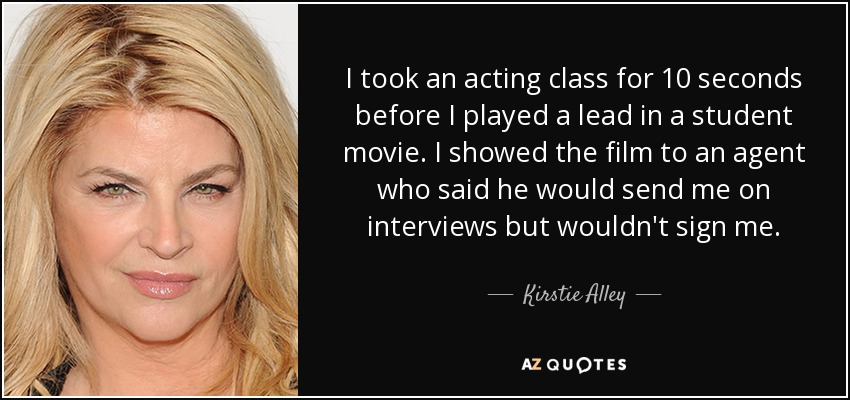 I took an acting class for 10 seconds before I played a lead in a student movie. I showed the film to an agent who said he would send me on interviews but wouldn't sign me. - Kirstie Alley