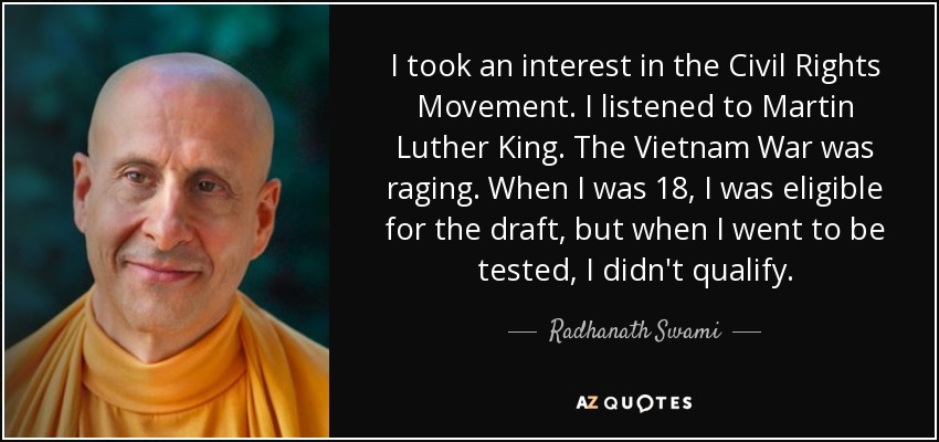 I took an interest in the Civil Rights Movement. I listened to Martin Luther King. The Vietnam War was raging. When I was 18, I was eligible for the draft, but when I went to be tested, I didn't qualify. - Radhanath Swami