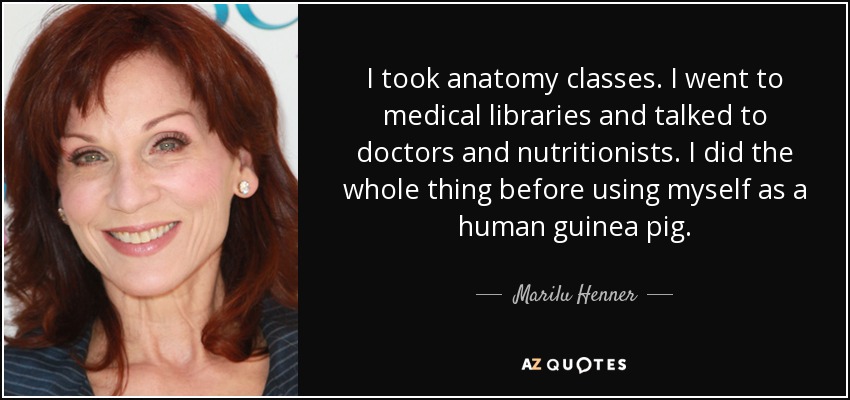 I took anatomy classes. I went to medical libraries and talked to doctors and nutritionists. I did the whole thing before using myself as a human guinea pig. - Marilu Henner
