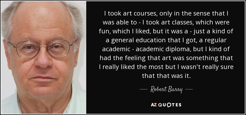I took art courses, only in the sense that I was able to - I took art classes, which were fun, which I liked, but it was a - just a kind of a general education that I got, a regular academic - academic diploma, but I kind of had the feeling that art was something that I really liked the most but I wasn't really sure that that was it. - Robert Barry