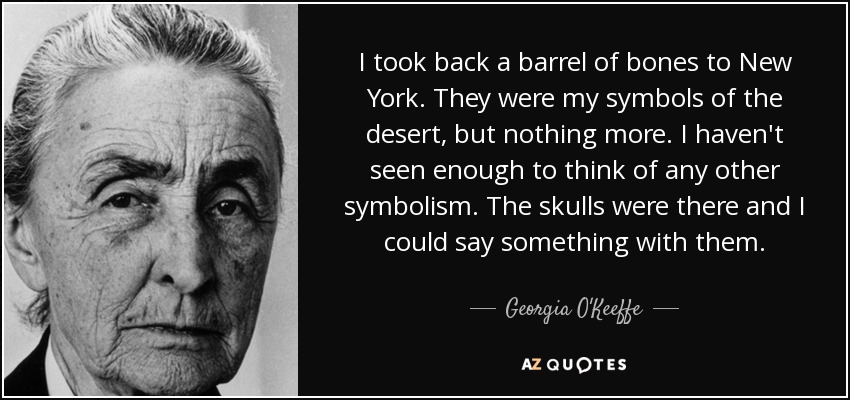 I took back a barrel of bones to New York. They were my symbols of the desert, but nothing more. I haven't seen enough to think of any other symbolism. The skulls were there and I could say something with them. - Georgia O'Keeffe