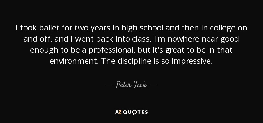 I took ballet for two years in high school and then in college on and off, and I went back into class. I'm nowhere near good enough to be a professional, but it's great to be in that environment. The discipline is so impressive. - Peter Vack